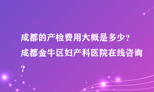 成都的产检费用大概是多少？成都金牛区妇产科医院在线咨询？