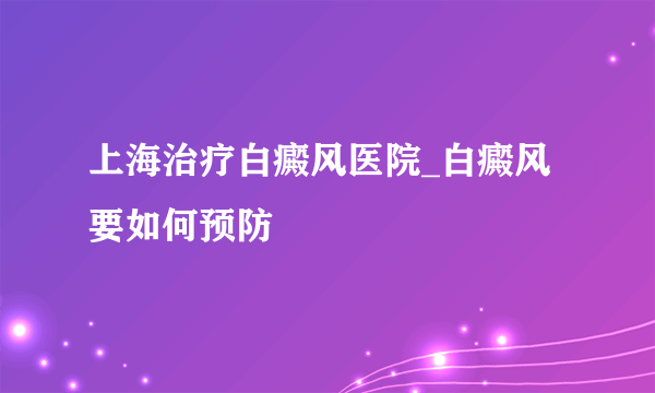 上海治疗白癜风医院_白癜风要如何预防