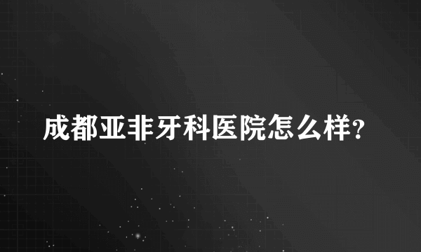 成都亚非牙科医院怎么样？