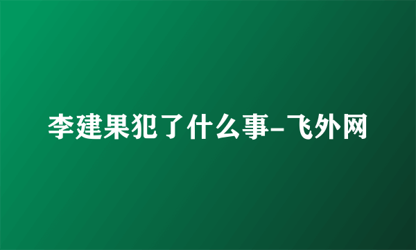 李建果犯了什么事-飞外网