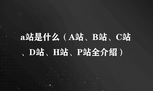 a站是什么（A站、B站、C站、D站、H站、P站全介绍）