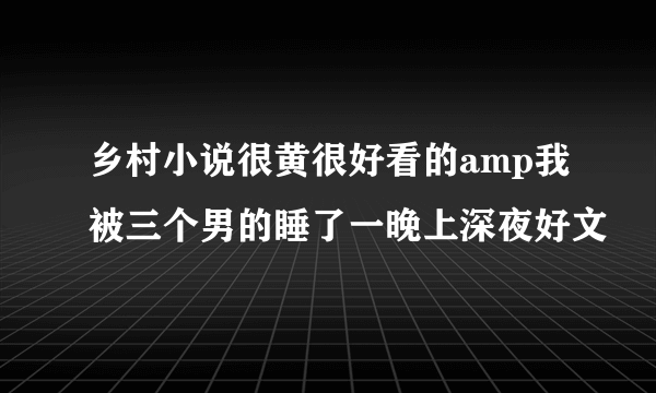 乡村小说很黄很好看的amp我被三个男的睡了一晚上深夜好文