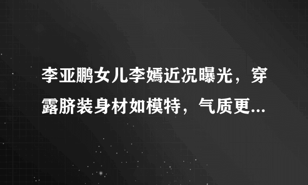 李亚鹏女儿李嫣近况曝光，穿露脐装身材如模特，气质更偏像谁多一些？