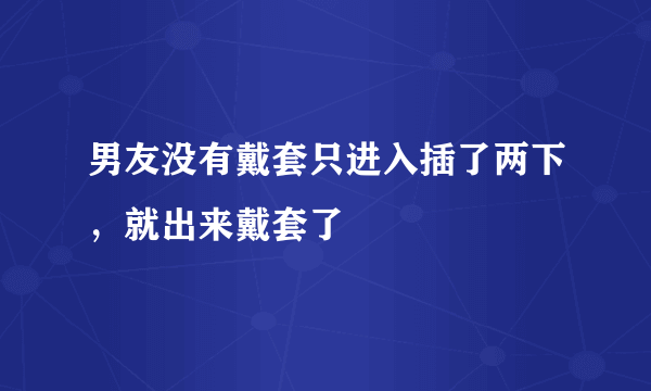 男友没有戴套只进入插了两下，就出来戴套了