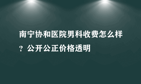 南宁协和医院男科收费怎么样？公开公正价格透明