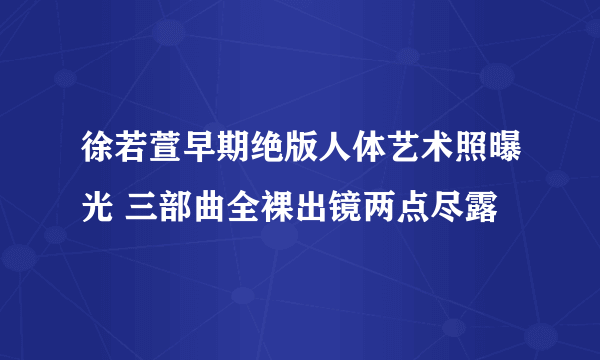 徐若萱早期绝版人体艺术照曝光 三部曲全裸出镜两点尽露