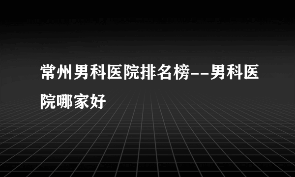 常州男科医院排名榜--男科医院哪家好