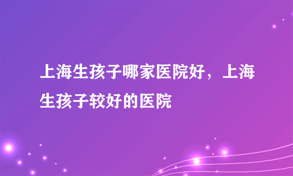 上海生孩子哪家医院好，上海生孩子较好的医院