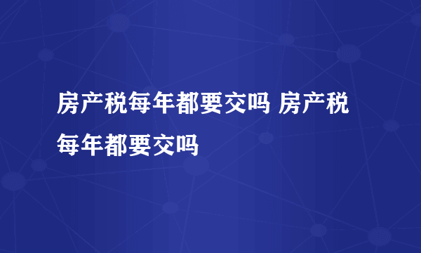 房产税每年都要交吗 房产税每年都要交吗