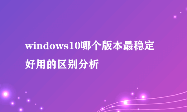 windows10哪个版本最稳定好用的区别分析