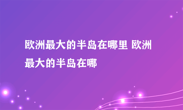 欧洲最大的半岛在哪里 欧洲最大的半岛在哪