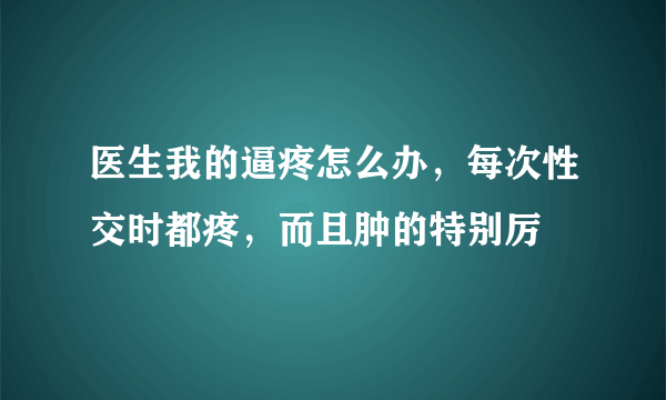 医生我的逼疼怎么办，每次性交时都疼，而且肿的特别厉