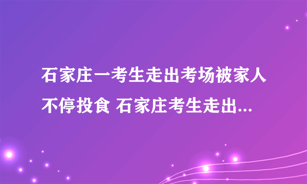 石家庄一考生走出考场被家人不停投食 石家庄考生走出考场家人投食