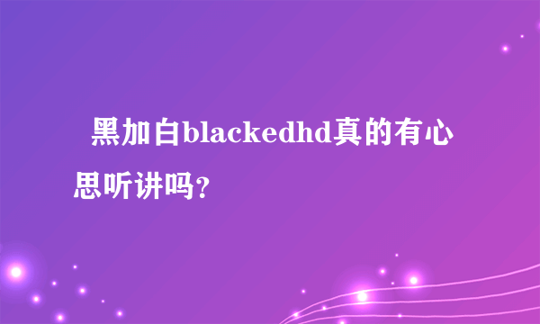   黑加白blackedhd真的有心思听讲吗？