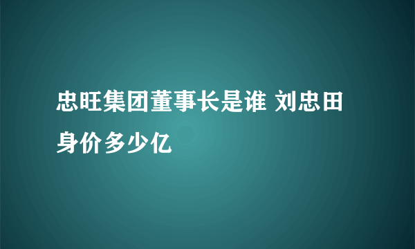 忠旺集团董事长是谁 刘忠田身价多少亿