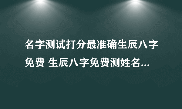 名字测试打分最准确生辰八字免费 生辰八字免费测姓名打分测试