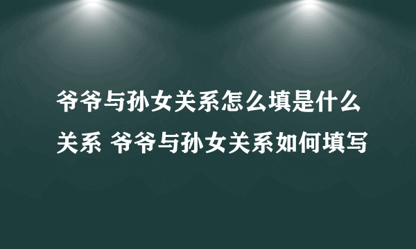 爷爷与孙女关系怎么填是什么关系 爷爷与孙女关系如何填写