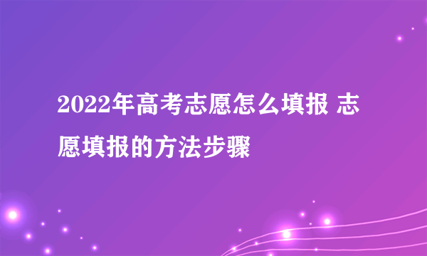 2022年高考志愿怎么填报 志愿填报的方法步骤