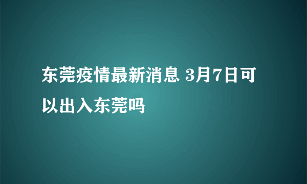 东莞疫情最新消息 3月7日可以出入东莞吗