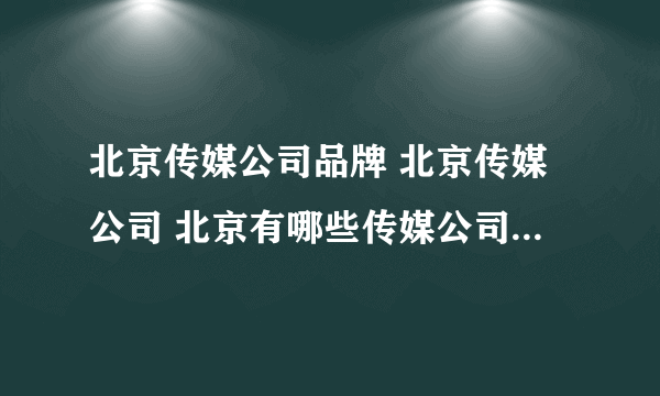 北京传媒公司品牌 北京传媒公司 北京有哪些传媒公司品牌【品牌库】