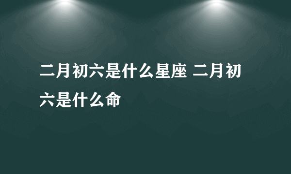 二月初六是什么星座 二月初六是什么命