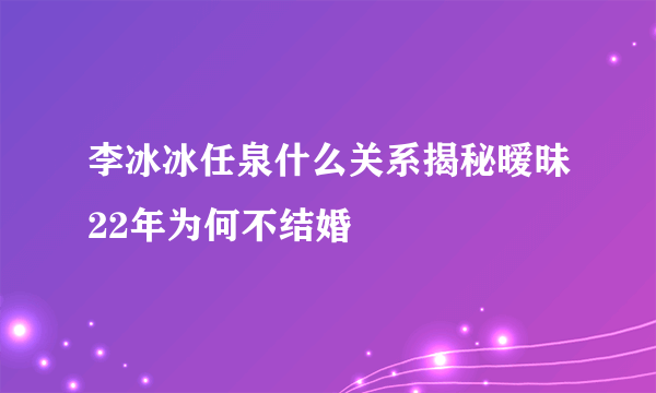 李冰冰任泉什么关系揭秘暧昧22年为何不结婚