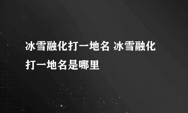 冰雪融化打一地名 冰雪融化打一地名是哪里