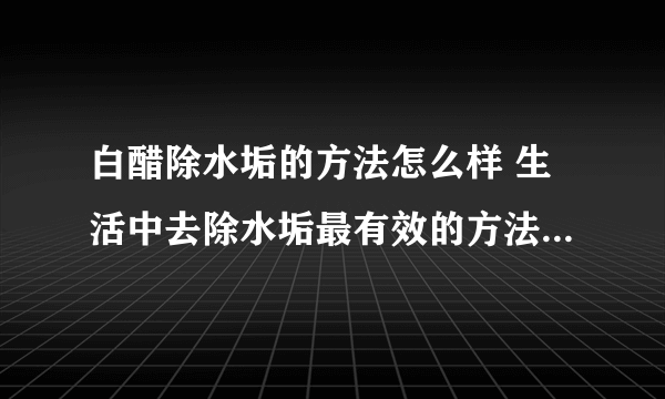 白醋除水垢的方法怎么样 生活中去除水垢最有效的方法有哪些_