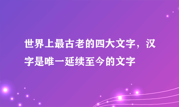 世界上最古老的四大文字，汉字是唯一延续至今的文字