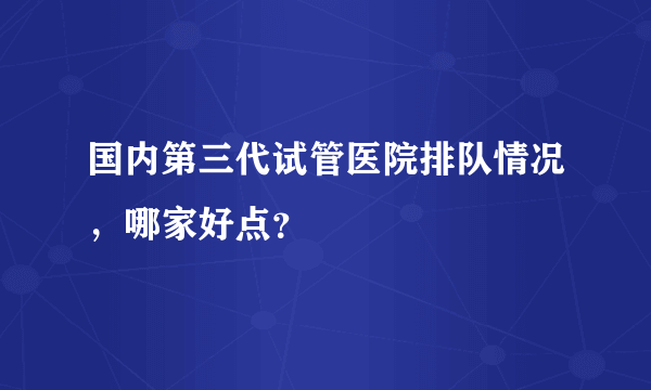 国内第三代试管医院排队情况，哪家好点？