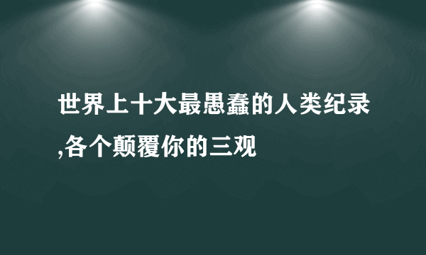 世界上十大最愚蠢的人类纪录,各个颠覆你的三观