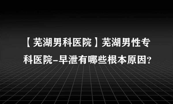 【芜湖男科医院】芜湖男性专科医院-早泄有哪些根本原因？