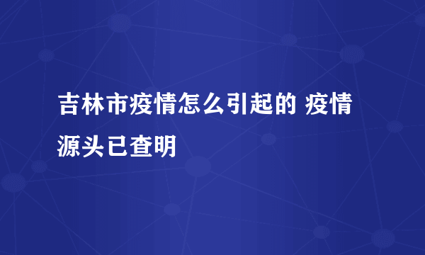 吉林市疫情怎么引起的 疫情源头已查明