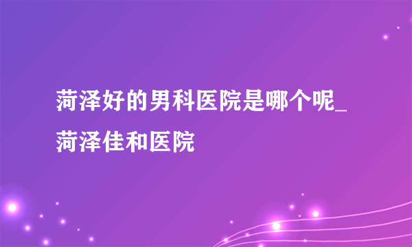 菏泽好的男科医院是哪个呢_菏泽佳和医院