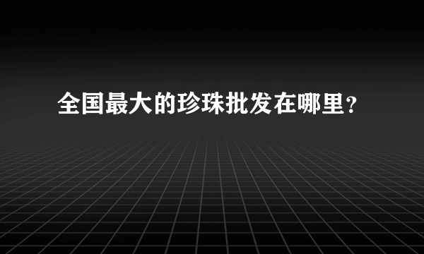 全国最大的珍珠批发在哪里？