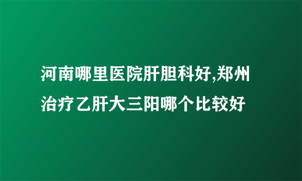 河南哪里医院肝胆科好,郑州治疗乙肝大三阳哪个比较好