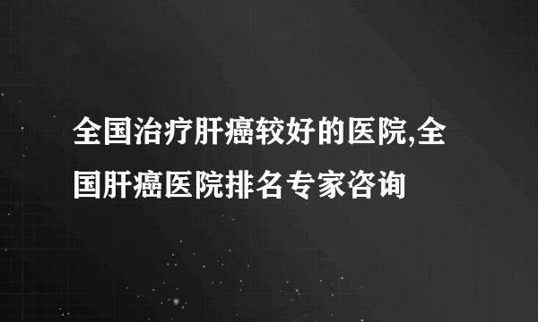 全国治疗肝癌较好的医院,全国肝癌医院排名专家咨询