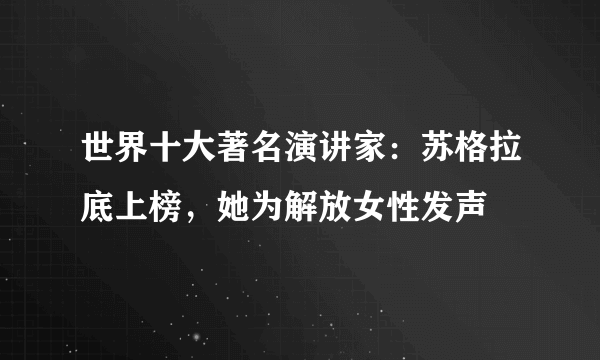 世界十大著名演讲家：苏格拉底上榜，她为解放女性发声