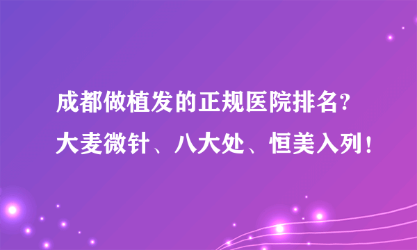 成都做植发的正规医院排名?大麦微针、八大处、恒美入列！