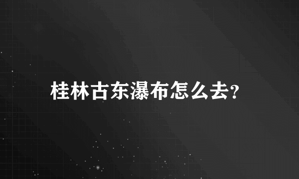 桂林古东瀑布怎么去？