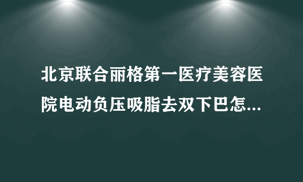 北京联合丽格第一医疗美容医院电动负压吸脂去双下巴怎么样?全新价目介绍