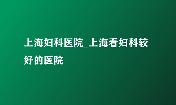 上海妇科医院_上海看妇科较好的医院