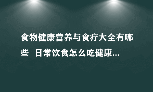 食物健康营养与食疗大全有哪些  日常饮食怎么吃健康_常见食物的营养与功效