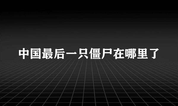 中国最后一只僵尸在哪里了