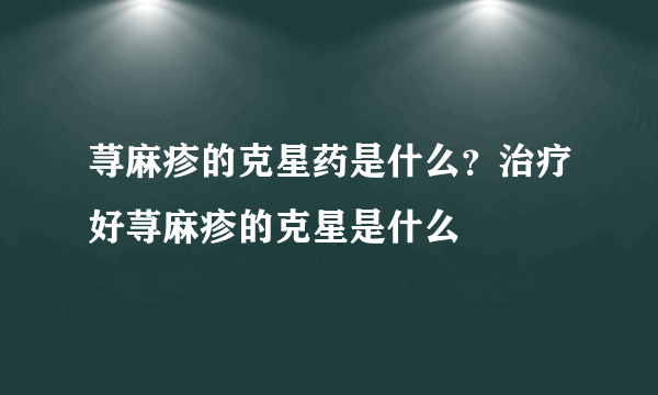 荨麻疹的克星药是什么？治疗好荨麻疹的克星是什么