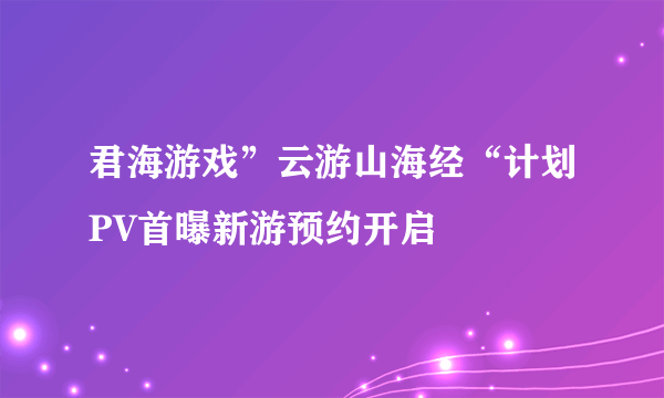 君海游戏”云游山海经“计划PV首曝新游预约开启