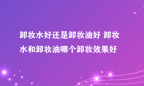 卸妆水好还是卸妆油好 卸妆水和卸妆油哪个卸妆效果好