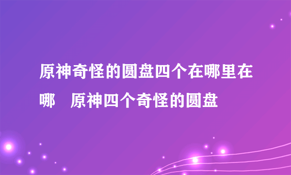 原神奇怪的圆盘四个在哪里在哪   原神四个奇怪的圆盘