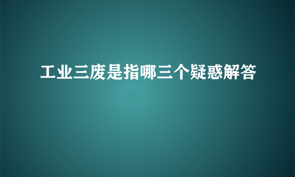 工业三废是指哪三个疑惑解答