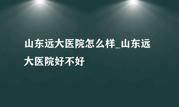 山东远大医院怎么样_山东远大医院好不好